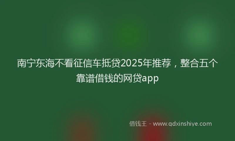 南宁东海不看征信车抵贷2025年推荐，整合五个靠谱借钱的网贷app