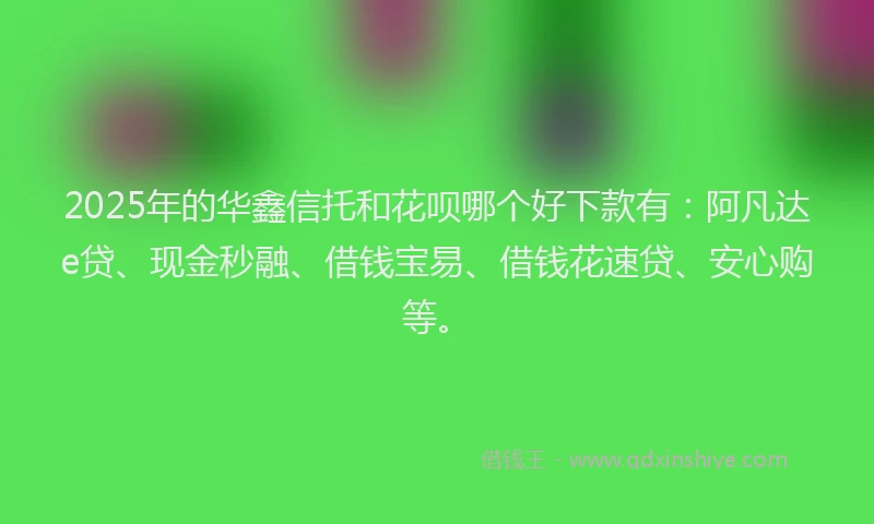 2025年的华鑫信托和花呗哪个好下款有：阿凡达e贷、现金秒融、借钱宝易、借钱花速贷、安心购等。