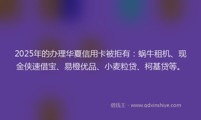 2025年的办理华夏信用卡被拒有：蜗牛租机、现金侠速借宝、易橙优品、小麦粒贷、柯基贷等。