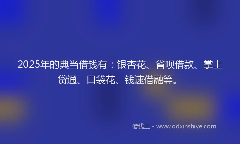 2025年的典当借钱有：银杏花、省呗借款、掌上贷通、口袋花、钱速借融等。