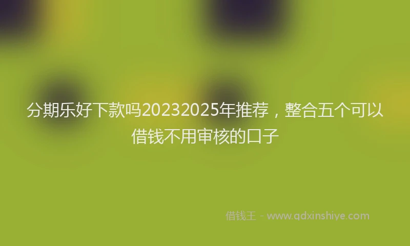 分期乐好下款吗20232025年推荐，整合五个可以借钱不用审核的口子