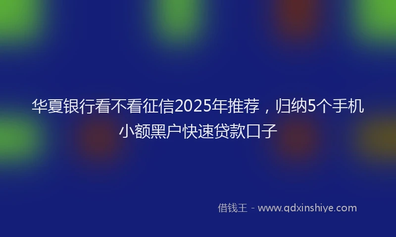 华夏银行看不看征信2025年推荐，归纳5个手机小额黑户快速贷款口子