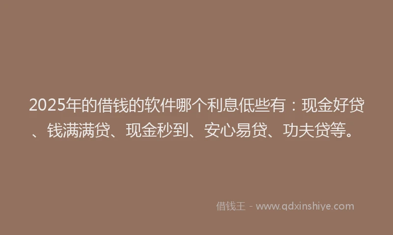 2025年的借钱的软件哪个利息低些有：现金好贷、钱满满贷、现金秒到、安心易贷、功夫贷等。