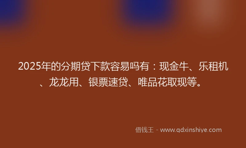 2025年的分期贷下款容易吗有：现金牛、乐租机、龙龙用、银票速贷、唯品花取现等。