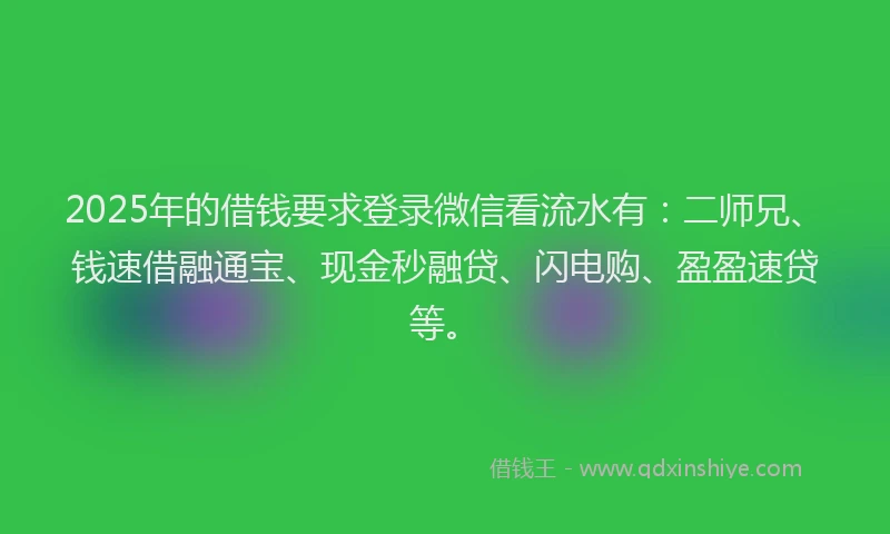 2025年的借钱要求登录微信看流水有：二师兄、钱速借融通宝、现金秒融贷、闪电购、盈盈速贷等。