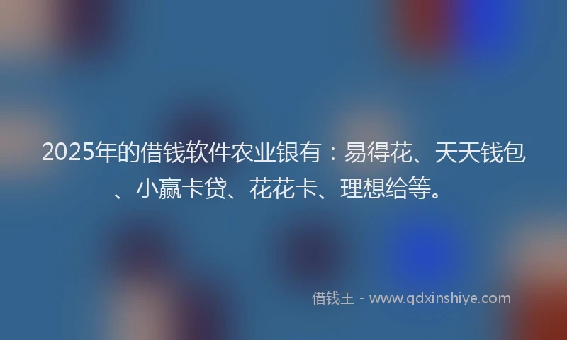 2025年的借钱软件农业银有：易得花、天天钱包、小赢卡贷、花花卡、理想给等。