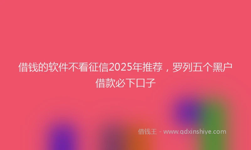 借钱的软件不看征信2025年推荐，罗列五个黑户借款必下口子