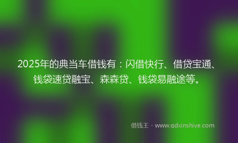 2025年的典当车借钱有：闪借快行、借贷宝通、钱袋速贷融宝、森森贷、钱袋易融途等。