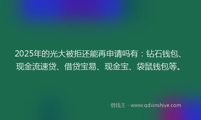 2025年的光大被拒还能再申请吗有：钻石钱包、现金流速贷、借贷宝易、现金宝、袋鼠钱包等。