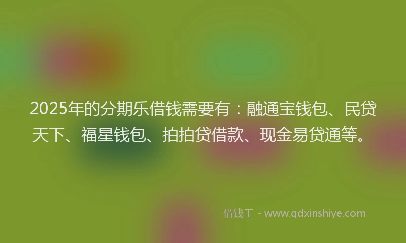2025年的分期乐借钱需要有：融通宝钱包、民贷天下、福星钱包、拍拍贷借款、现金易贷通等。