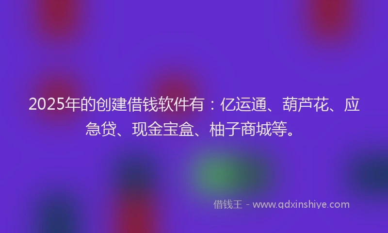 2025年的创建借钱软件有：亿运通、葫芦花、应急贷、现金宝盒、柚子商城等。