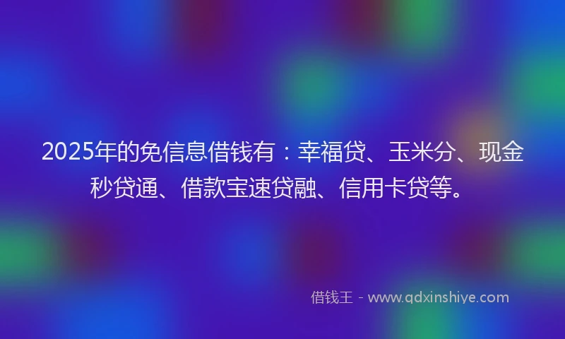 2025年的免信息借钱有：幸福贷、玉米分、现金秒贷通、借款宝速贷融、信用卡贷等。