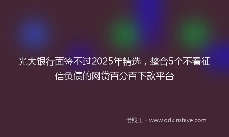 光大银行面签不过2025年精选，整合5个不看征信负债的网贷百分百下款平台