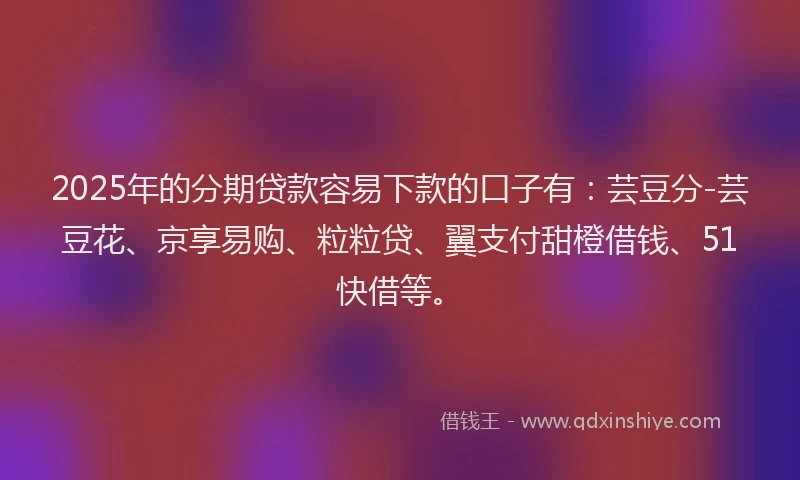 2025年的分期贷款容易下款的口子有：芸豆分-芸豆花、京享易购、粒粒贷、翼支付甜橙借钱、51快借等。
