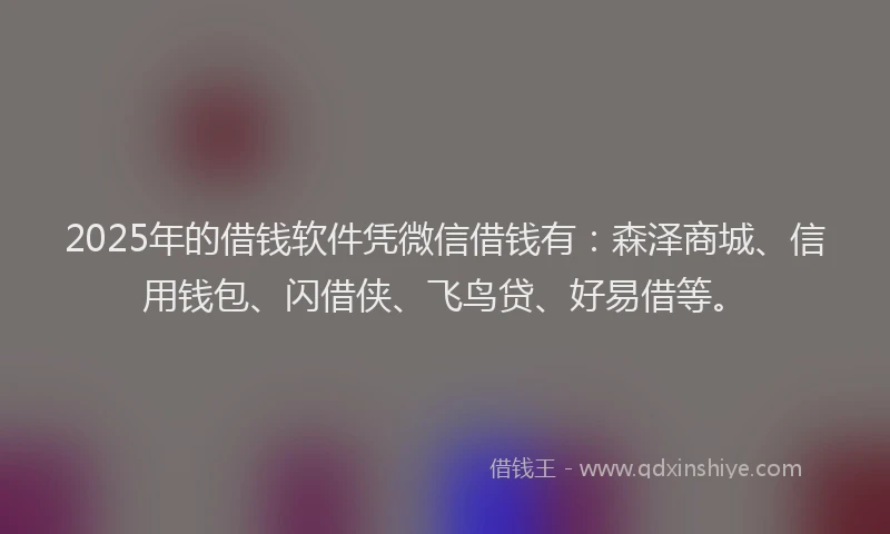 2025年的借钱软件凭微信借钱有：森泽商城、信用钱包、闪借侠、飞鸟贷、好易借等。