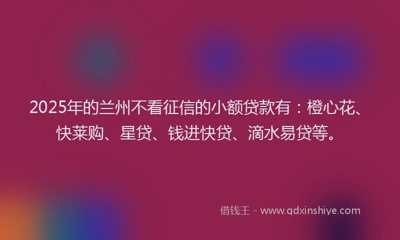 2025年的兰州不看征信的小额贷款有：橙心花、快莱购、星贷、钱进快贷、滴水易贷等。