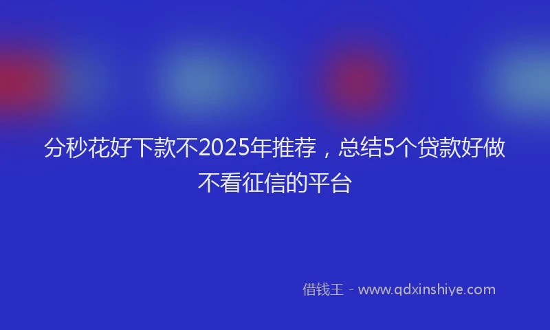 分秒花好下款不2025年推荐，总结5个贷款好做不看征信的平台