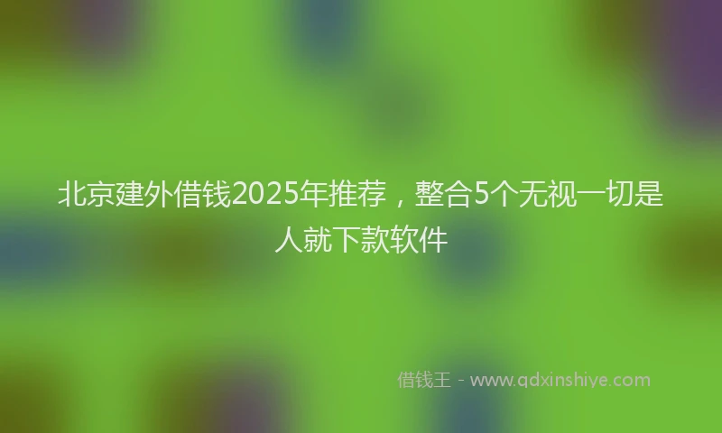 北京建外借钱2025年推荐，整合5个无视一切是人就下款软件