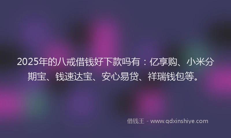 2025年的八戒借钱好下款吗有：亿享购、小米分期宝、钱速达宝、安心易贷、祥瑞钱包等。