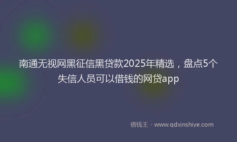 南通无视网黑征信黑贷款2025年精选，盘点5个失信人员可以借钱的网贷app