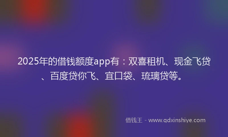 2025年的借钱额度app有：双喜租机、现金飞贷、百度贷你飞、宜口袋、琉璃贷等。