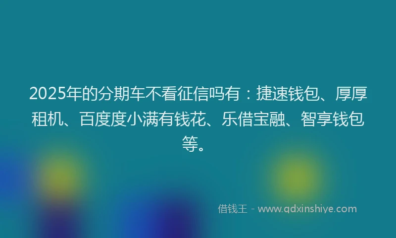 2025年的分期车不看征信吗有：捷速钱包、厚厚租机、百度度小满有钱花、乐借宝融、智享钱包等。