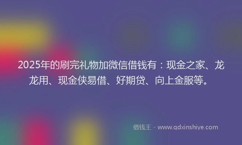 2025年的刷完礼物加微信借钱有：现金之家、龙龙用、现金侠易借、好期贷、向上金服等。
