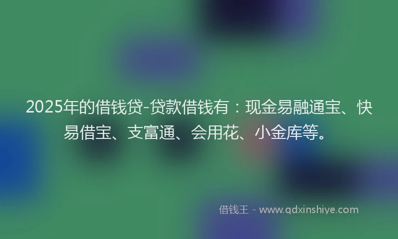 2025年的借钱贷-贷款借钱有：现金易融通宝、快易借宝、支富通、会用花、小金库等。