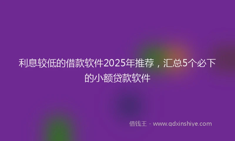 利息较低的借款软件2025年推荐，汇总5个必下的小额贷款软件