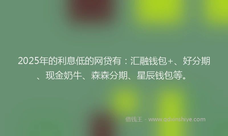 2025年的利息低的网贷有：汇融钱包+、好分期、现金奶牛、森森分期、星辰钱包等。