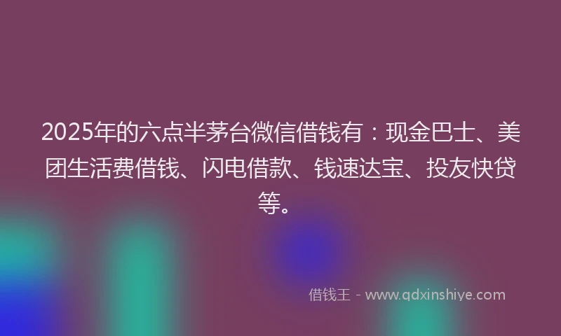 2025年的六点半茅台微信借钱有：现金巴士、美团生活费借钱、闪电借款、钱速达宝、投友快贷等。