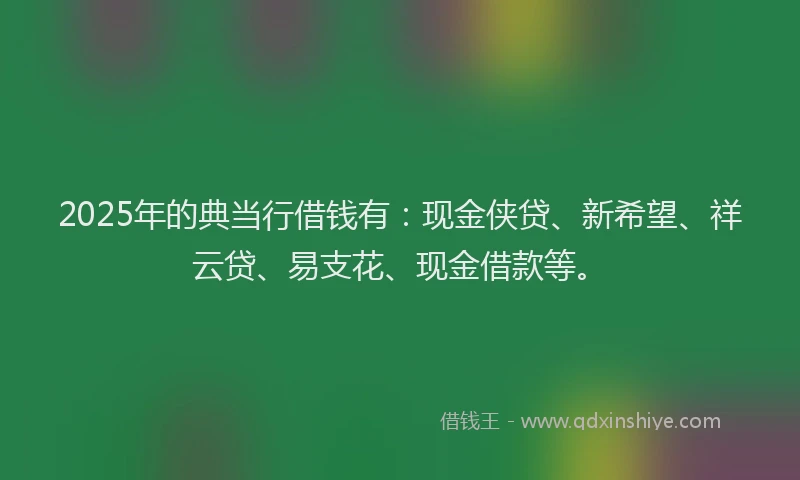 2025年的典当行借钱有：现金侠贷、新希望、祥云贷、易支花、现金借款等。