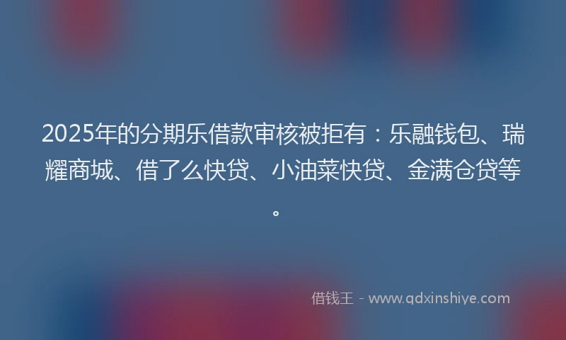 2025年的分期乐借款审核被拒有：乐融钱包、瑞耀商城、借了么快贷、小油菜快贷、金满仓贷等。