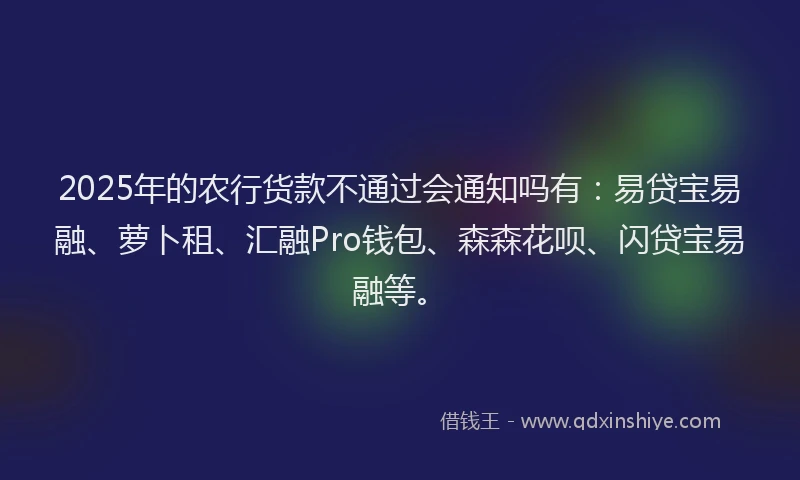 2025年的农行货款不通过会通知吗有：易贷宝易融、萝卜租、汇融Pro钱包、森森花呗、闪贷宝易融等。