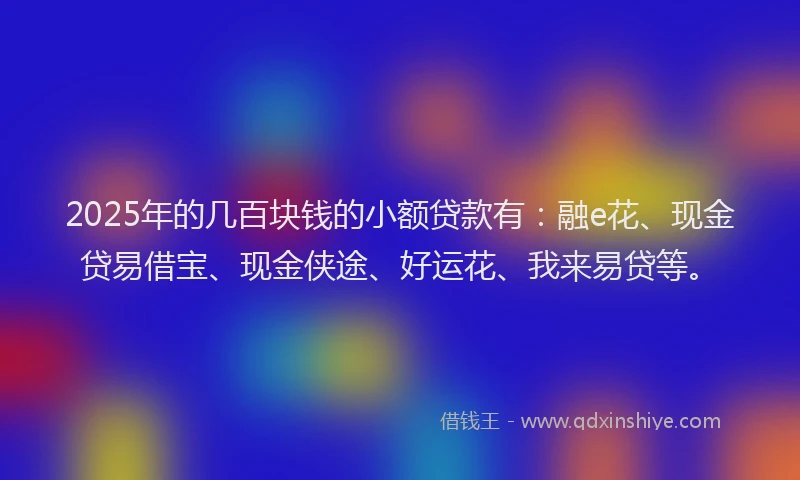 2025年的几百块钱的小额贷款有：融e花、现金贷易借宝、现金侠途、好运花、我来易贷等。