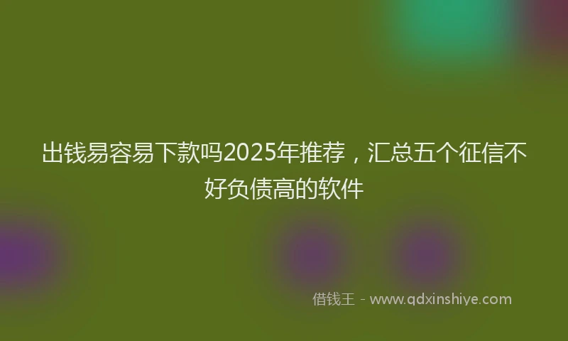 出钱易容易下款吗2025年推荐，汇总五个征信不好负债高的软件