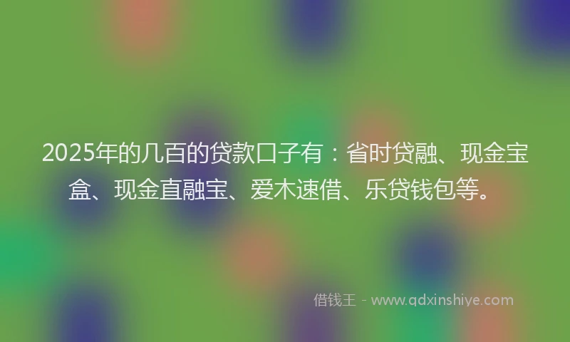2025年的几百的贷款口子有：省时贷融、现金宝盒、现金直融宝、爱木速借、乐贷钱包等。