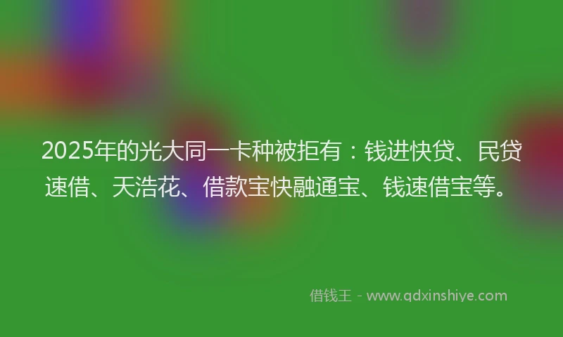 2025年的光大同一卡种被拒有：钱进快贷、民贷速借、天浩花、借款宝快融通宝、钱速借宝等。