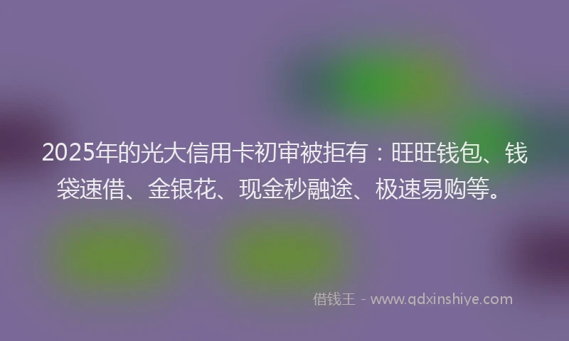 2025年的光大信用卡初审被拒有：旺旺钱包、钱袋速借、金银花、现金秒融途、极速易购等。
