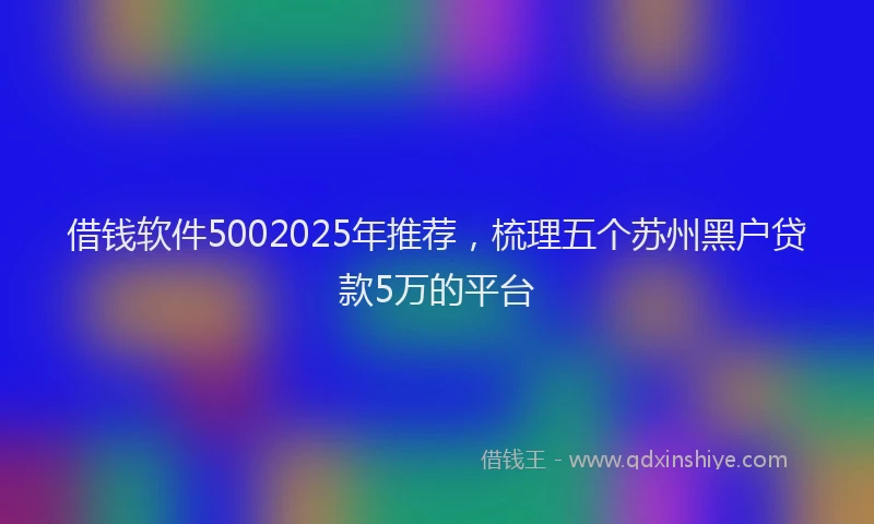 借钱软件5002025年推荐，梳理五个苏州黑户贷款5万的平台