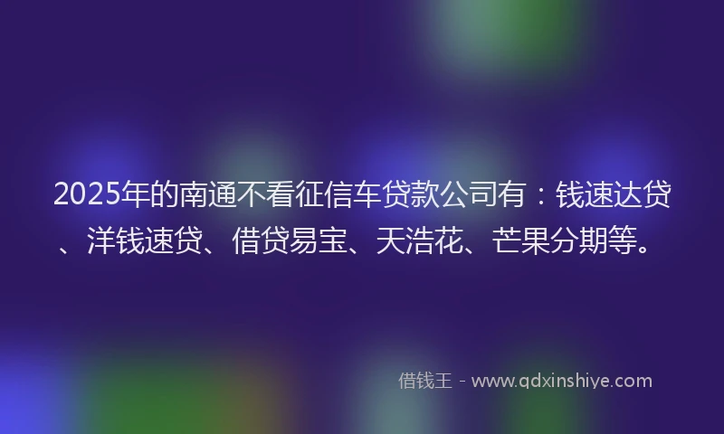 2025年的南通不看征信车贷款公司有：钱速达贷、洋钱速贷、借贷易宝、天浩花、芒果分期等。