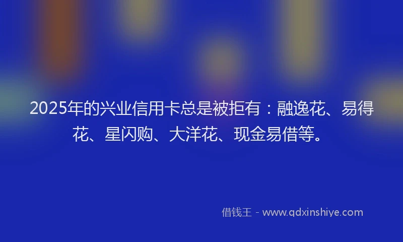 2025年的兴业信用卡总是被拒有：融逸花、易得花、星闪购、大洋花、现金易借等。