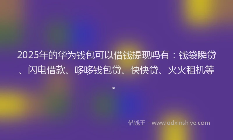 2025年的华为钱包可以借钱提现吗有：钱袋瞬贷、闪电借款、哆哆钱包贷、快快贷、火火租机等。