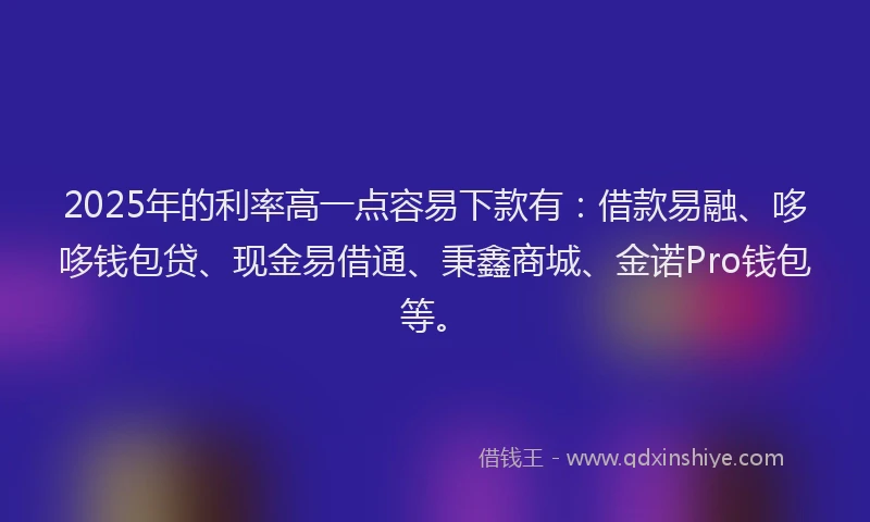 2025年的利率高一点容易下款有：借款易融、哆哆钱包贷、现金易借通、秉鑫商城、金诺Pro钱包等。