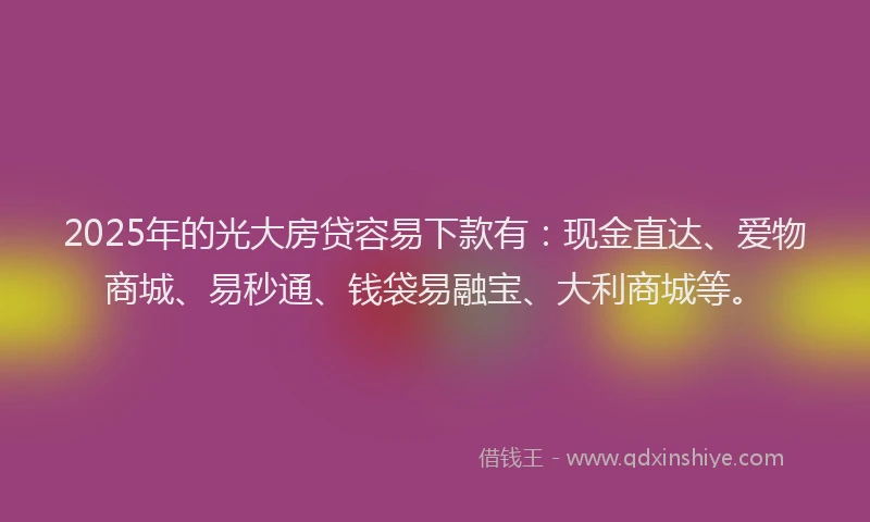 2025年的光大房贷容易下款有：现金直达、爱物商城、易秒通、钱袋易融宝、大利商城等。