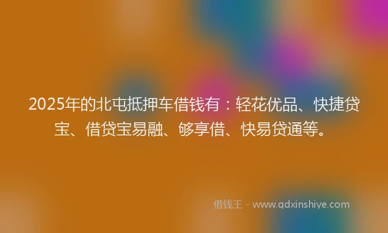 2025年的北屯抵押车借钱有：轻花优品、快捷贷宝、借贷宝易融、够享借、快易贷通等。