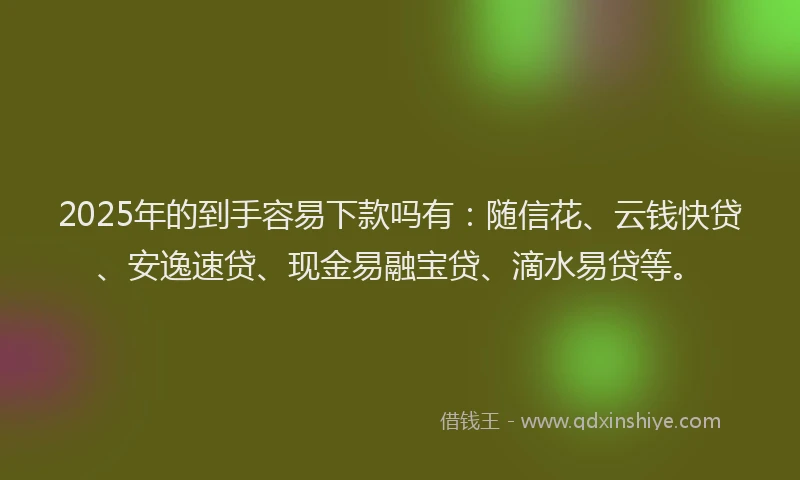 2025年的到手容易下款吗有：随信花、云钱快贷、安逸速贷、现金易融宝贷、滴水易贷等。