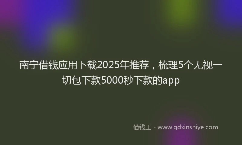 南宁借钱应用下载2025年推荐，梳理5个无视一切包下款5000秒下款的app