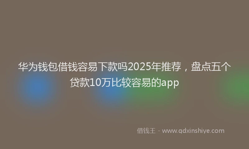 华为钱包借钱容易下款吗2025年推荐，盘点五个贷款10万比较容易的app
