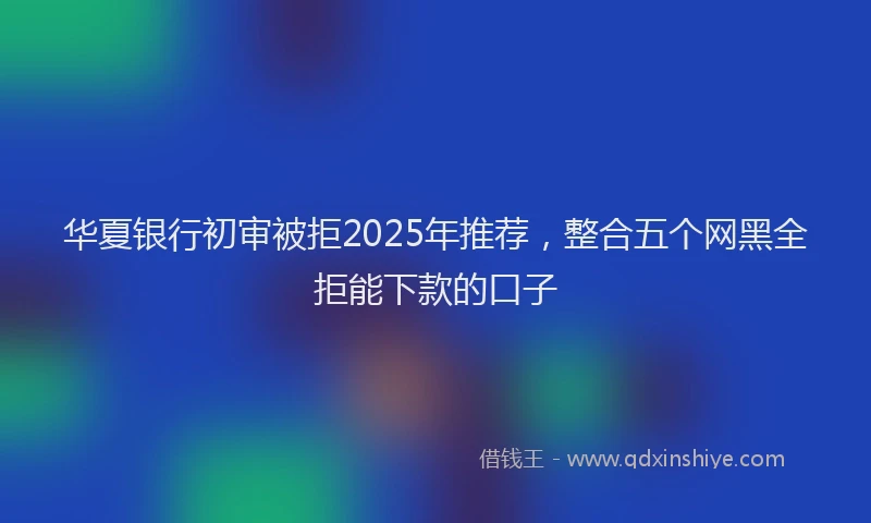 华夏银行初审被拒2025年推荐，整合五个网黑全拒能下款的口子